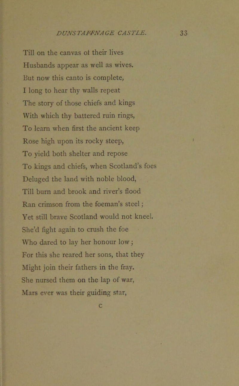 Till on the canvas ol their lives Husbands appear as well as wives. But now this canto is complete, I long to hear thy walls repeat The story of those chiefs and kings With which thy battered ruin rings, To learn when first the ancient keep Rose high upon its rocky steep, To yield both shelter and repose To kings and chiefs, when Scotland’s foes Deluged the land with noble blood, Till bum and brook and river’s flood Ran crimson from the foeman’s steel; Yet still brave Scotland would not kneel. She’d fight again to crush the foe Who dared to lay her honour low; For this she reared her sons, that they Might join their fathers in the fray. She nursed them on the lap of war, Mars ever was their guiding star, c