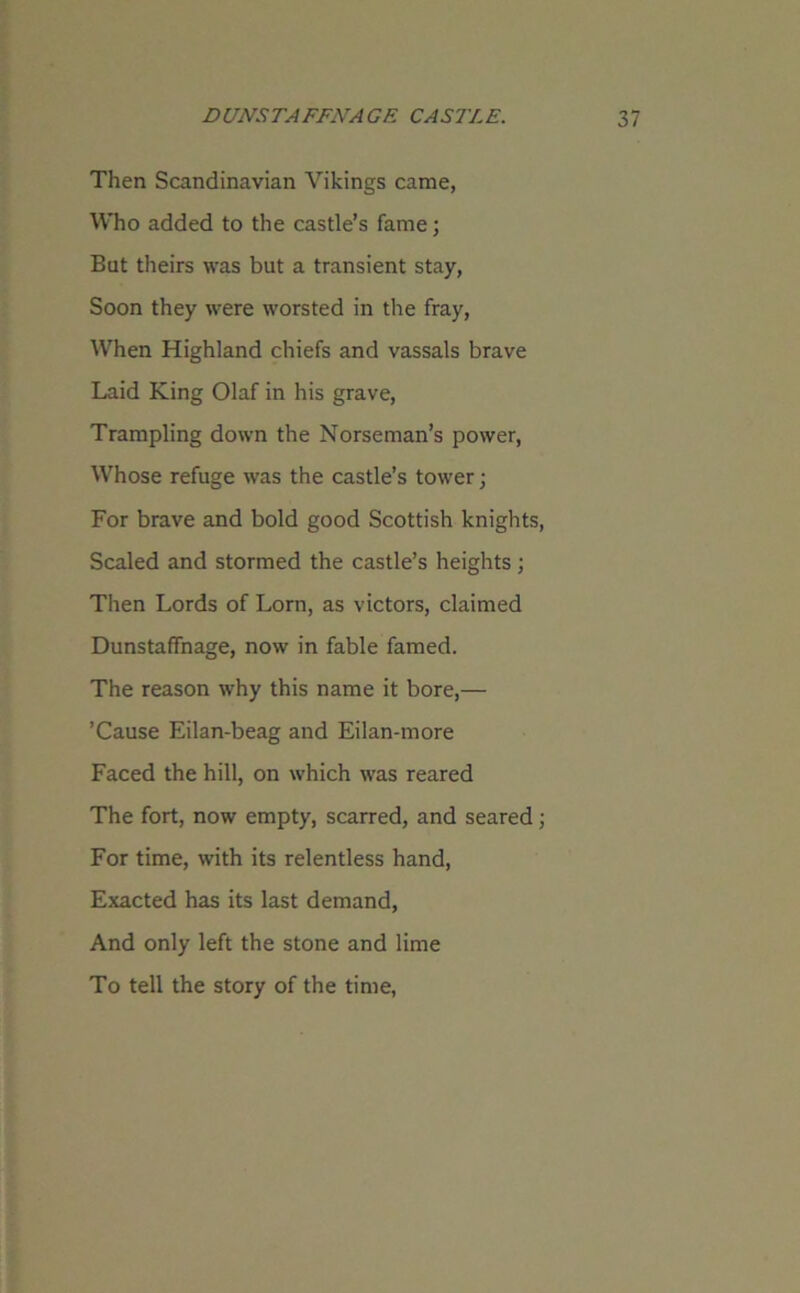 Then Scandinavian Vikings came, Who added to the castle’s fame; But theirs was but a transient stay, Soon they were worsted in the fray, When Highland chiefs and vassals brave Laid King Olaf in his grave, Trampling down the Norseman’s power, Whose refuge was the castle’s tower j For brave and bold good Scottish knights, Scaled and stormed the castle’s heights ; Then Lords of Lorn, as victors, claimed Dunstaffnage, now in fable famed. The reason why this name it bore,— ’Cause Eilan-beag and Eilan-more Faced the hill, on which was reared The fort, now empty, scarred, and seared; For time, with its relentless hand, Exacted has its last demand, And only left the stone and lime To tell the story of the time,