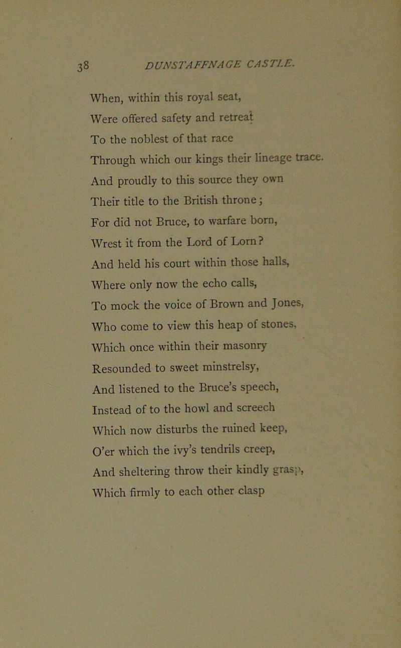 When, within this royal seat, Were offered safety and retreat To the noblest of that race Through which our kings their lineage trace. And proudly to this source they own Their title to the British throne; For did not Bruce, to warfare born, Wrest it from the Lord of Lorn ? And held his court within those halls, Where only now the echo calls, To mock the voice of Brown and Jones, Who come to view this heap of stones. Which once within their masonry Resounded to sweet minstrelsy, And listened to the Bruce’s speech, Instead of to the howl and screech Which now disturbs the ruined keep, O’er which the ivy’s tendrils creep, And sheltering throw their kindly grasp, Which firmly to each other clasp