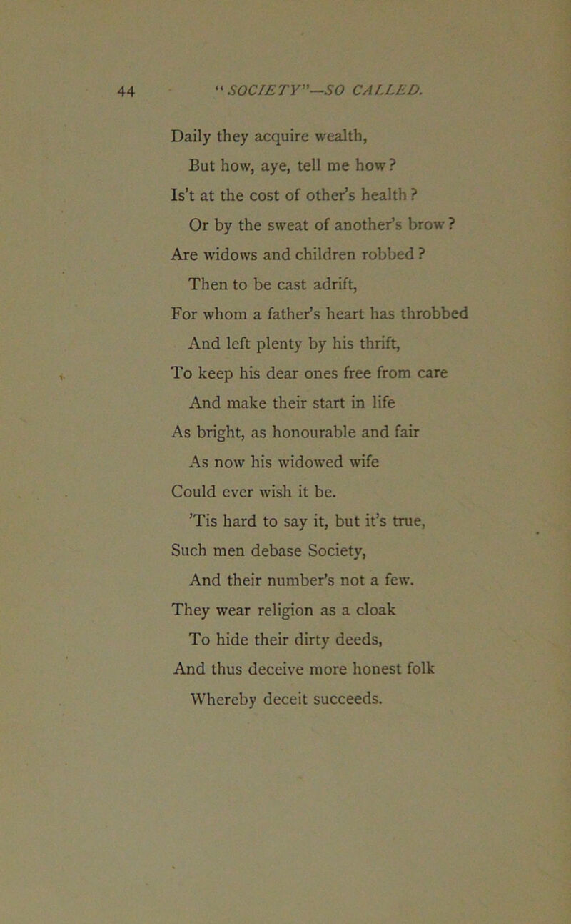 Daily they acquire wealth, But how, aye, tell me how? Is’t at the cost of other’s health ? Or by the sweat of another’s brow ? Are widows and children robbed ? Then to be cast adrift, For whom a father’s heart has throbbed And left plenty by his thrift, To keep his dear ones free from care And make their start in life As bright, as honourable and fair As now his widowed wife Could ever wish it be. ’Tis hard to say it, but it’s true, Such men debase Society, And their number’s not a few. They wear religion as a cloak To hide their dirty deeds, And thus deceive more honest folk Whereby deceit succeeds.