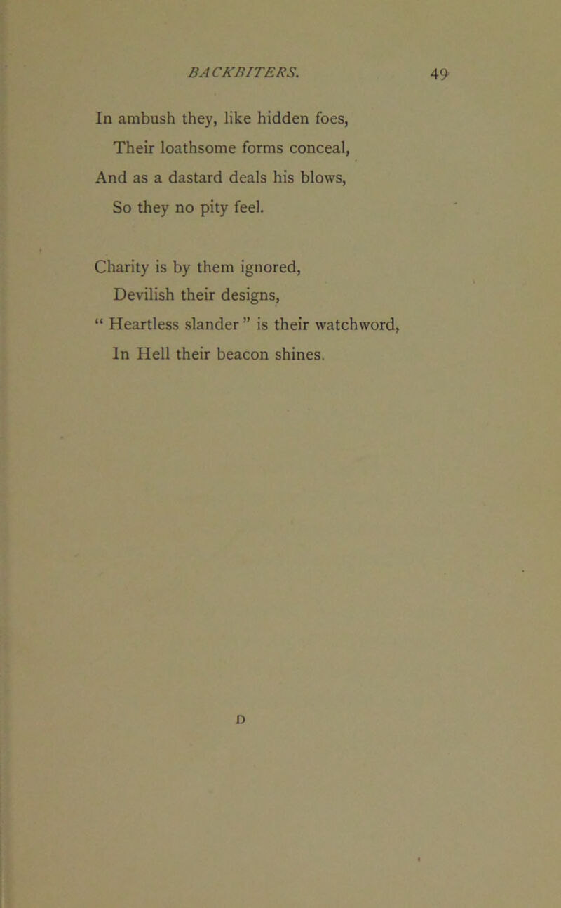 In ambush they, like hidden foes, Their loathsome forms conceal, And as a dastard deals his blows, So they no pity feel. Charity is by them ignored, Devilish their designs, “ Heartless slander ” is their watchword, In Hell their beacon shines. o