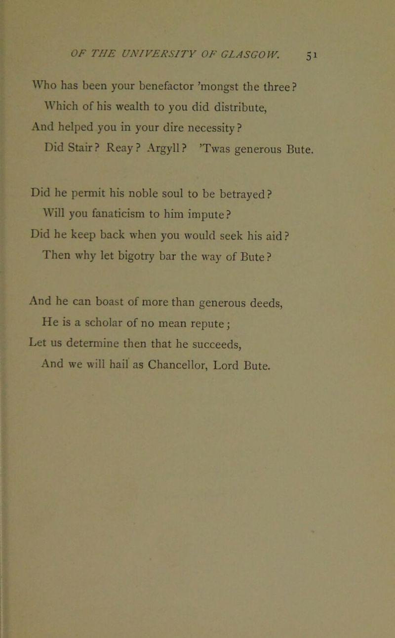 Who has been your benefactor ’mongst the three ? Which of his wealth to you did distribute, And helped you in your dire necessity ? Did Stair? Reay? Argyll? ’Twas generous Bute. Did he permit his noble soul to be betrayed ? Will you fanaticism to him impute ? Did he keep back when you would seek his aid ? Then why let bigotry bar the way of Bute ? And he can boast of more than generous deeds, He is a scholar of no mean repute; Let us determine then that he succeeds, And we will hail as Chancellor, Lord Bute.