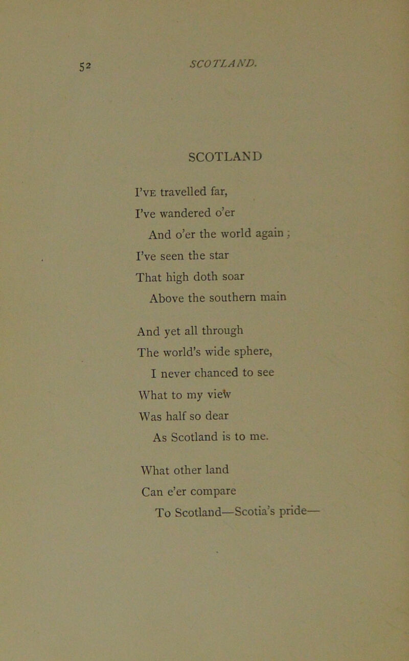 SCOTLAND I’ve travelled far, I’ve wandered o’er And o’er the world again : I’ve seen the star That high doth soar Above the southern main And yet all through The world’s wide sphere, I never chanced to see What to my vietv Was half so dear As Scotland is to me. What other land Can e’er compare To Scotland—Scotia’s pride—