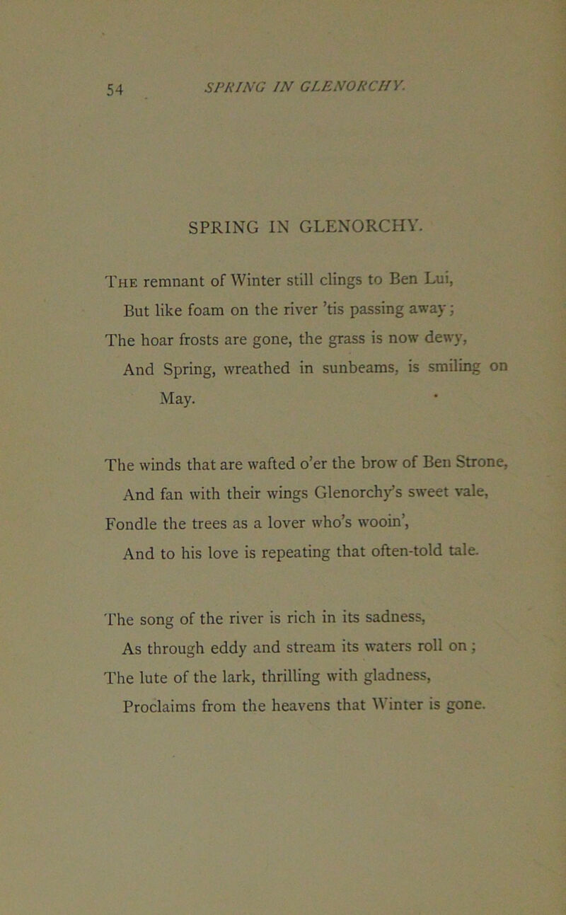 SPRING IN GLENORCHY. The remnant of Winter still clings to Ben Lui, But like foam on the river ’tis passing away; The hoar frosts are gone, the grass is now dewy, And Spring, wreathed in sunbeams, is smiling on May. The winds that are wafted o’er the brow of Ben Strone, And fan with their wings Glenorchy’s sweet vale, Fondle the trees as a lover who’s wooin’, And to his love is repeating that often-told tale. The song of the river is rich in its sadness, As through eddy and stream its waters roll on ; The lute of the lark, thrilling with gladness, Proclaims from the heavens that \\ inter is gone.