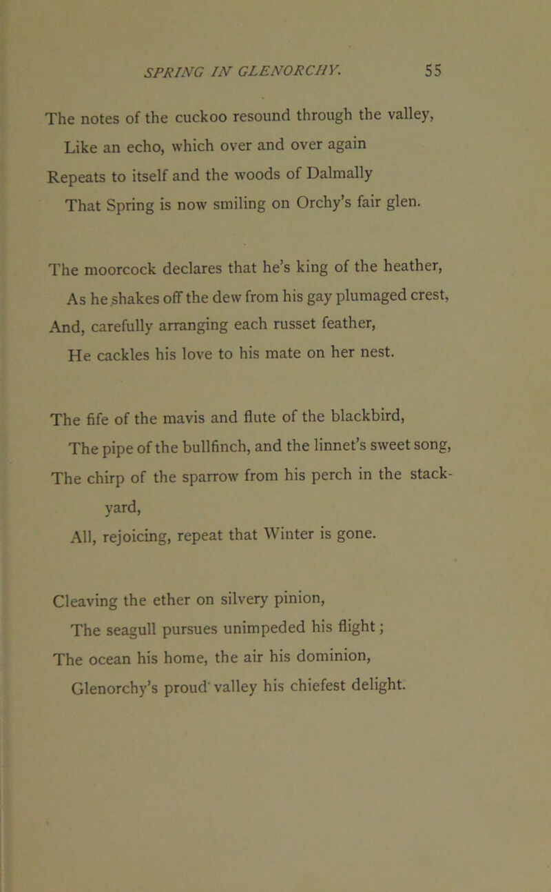 The notes of the cuckoo resound through the valley, Like an echo, which over and over again Repeats to itself and the woods of Dalmally That Spring is now smiling on Orchy’s fair glen. The moorcock declares that he’s king of the heather, As he .shakes off the dew from his gay plumaged crest, And, carefully arranging each russet feather, He cackles his love to his mate on her nest. The fife of the mavis and flute of the blackbird, The pipe of the bullfinch, and the linnet’s sweet song, The chirp of the sparrow from his perch in the stack- yard, All, rejoicing, repeat that Winter is gone. Cleaving the ether on silvery pinion, The seagull pursues unimpeded his flight; The ocean his home, the air his dominion, Glenorchy’s proud'valley his chiefest delight.