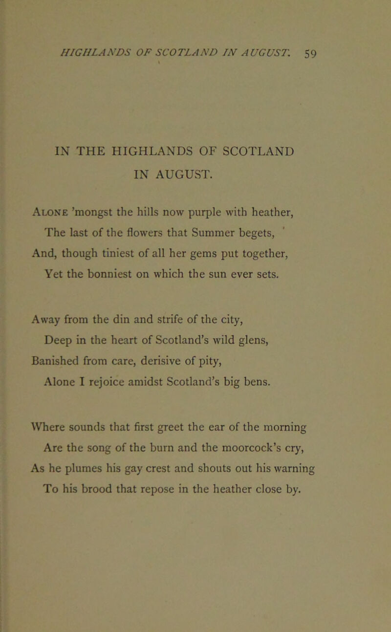 IN THE HIGHLANDS OF SCOTLAND IN AUGUST. Alone ’mongst the hills now purple with heather, The last of the flowers that Summer begets, And, though tiniest of all her gems put together, Yet the bonniest on which the sun ever sets. Away from the din and strife of the city, Deep in the heart of Scotland’s wild glens, Banished from care, derisive of pity, Alone I rejoice amidst Scotland’s big bens. Where sounds that first greet the ear of the morning Are the song of the burn and the moorcock’s cry, As he plumes his gay crest and shouts out his warning To his brood that repose in the heather close by.