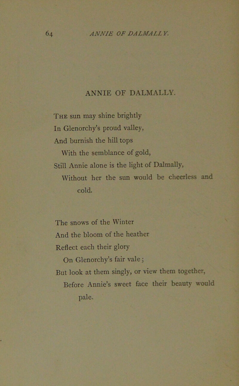 ANNIE OF DALMALLY. The sun may shine brightly In Glenorchy’s proud valley, And burnish the hill tops With the semblance of gold, Still Annie alone is the light of Dalmally, Without her the sun would be cheerless and cold. The snows of the Winter And the bloom of the heather Reflect each their glory On Glenorchy’s fair vale; But look at them singly, or view them together, Before Annie’s sweet face their beauty would pale.