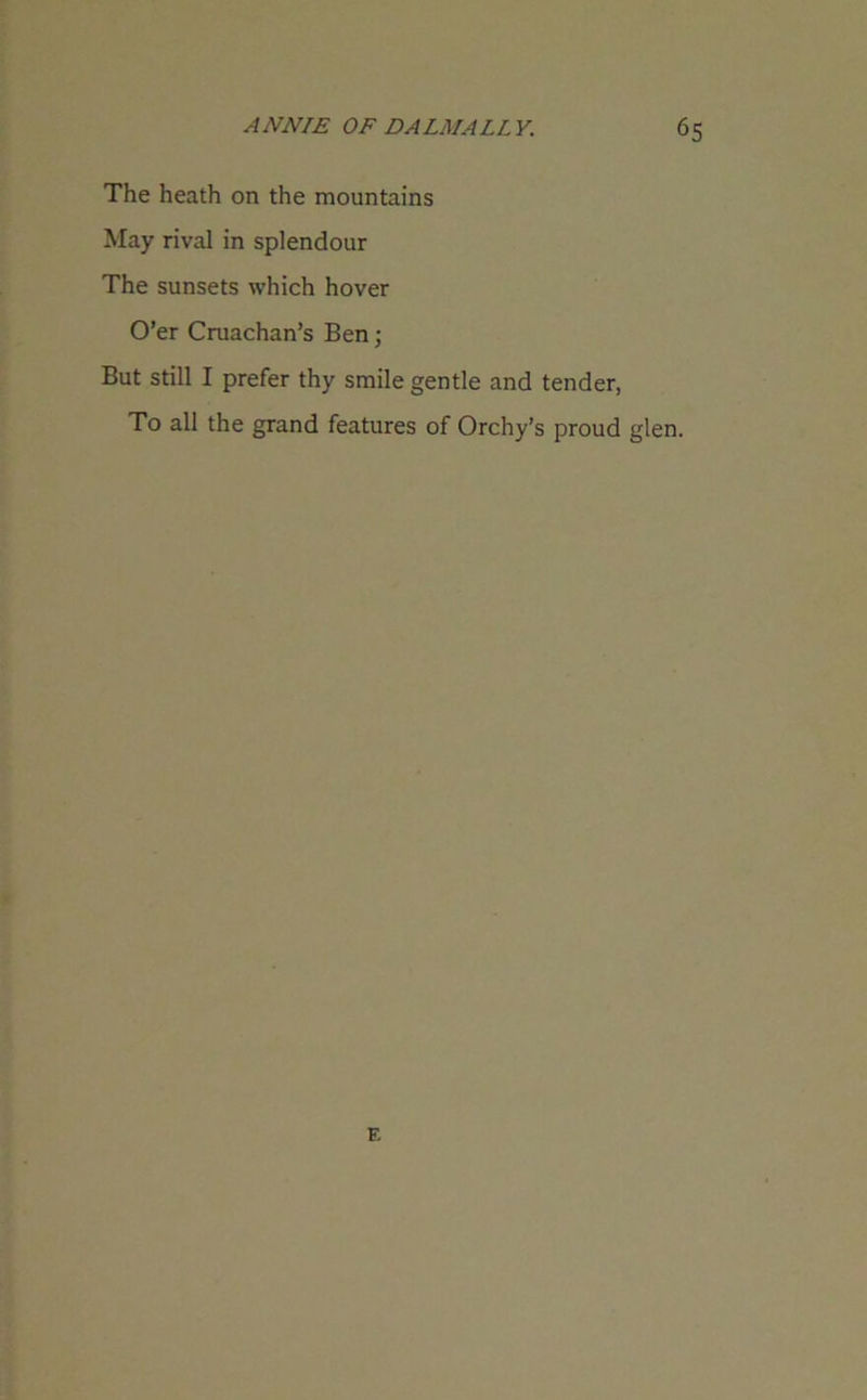 The heath on the mountains May rival in splendour The sunsets which hover O’er Cruachan’s Ben; But still I prefer thy smile gentle and tender, To all the grand features of Orchy’s proud glen. F.