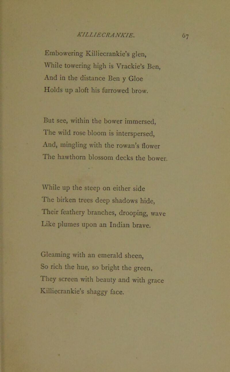 Embowering Killiecrankie’s glen, While towering high is Vrackie’s Ben, And in the distance Ben y Gloe Holds up aloft his furrowed brow. But see, within the bower immersed, The wild rose bloom is interspersed, And, mingling with the rowan’s flower The hawthorn blossom decks the bower. While up the steep on either side The birken trees deep shadows hide, Their feathery branches, drooping, wave Like plumes upon an Indian brave. Gleaming with an emerald sheen, So rich the hue, so bright the green, They screen with beauty and with grace Killiecrankie’s shaggy face.