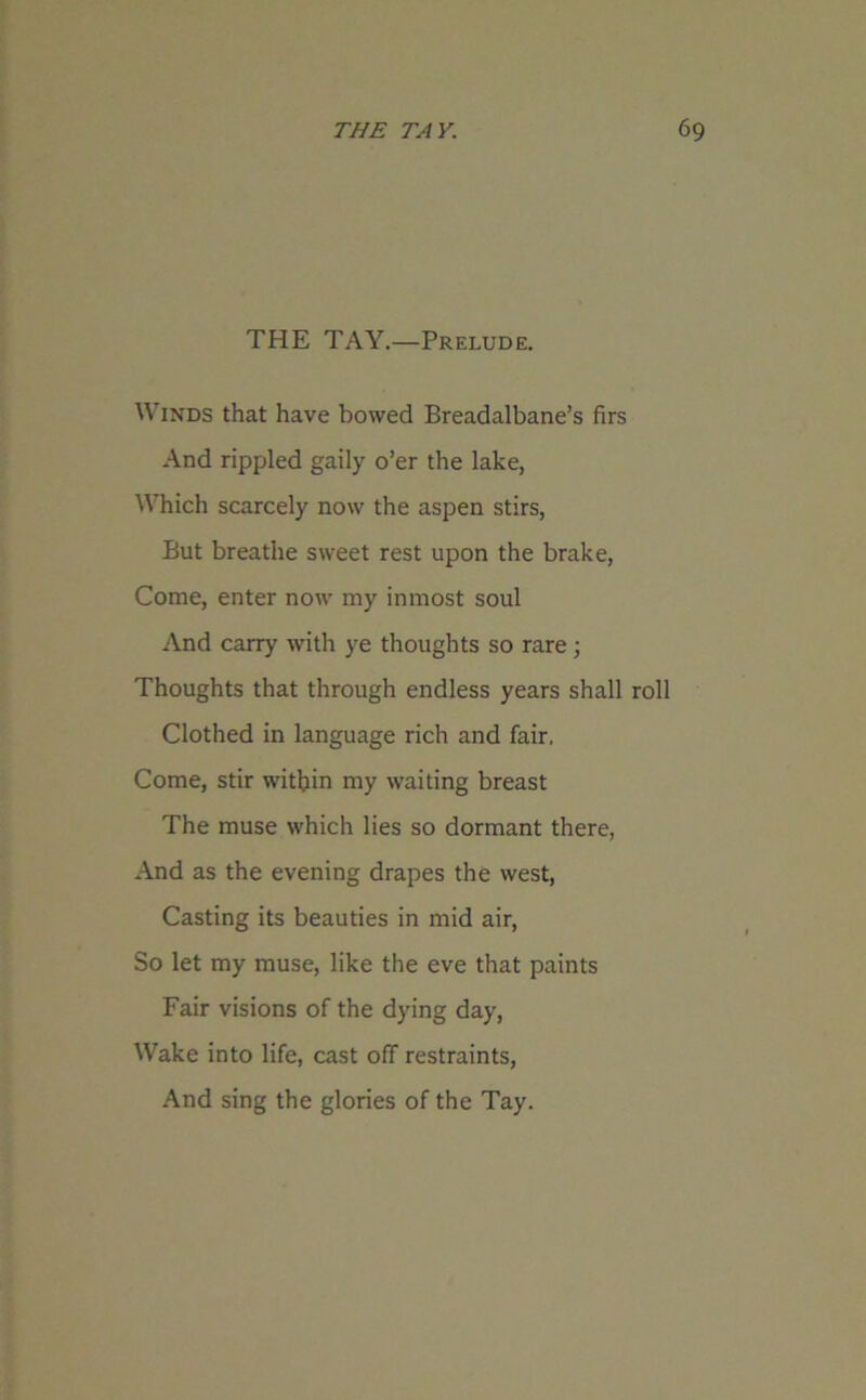 THE TAY.—Prelude. Winds that have bowed Breadalbane’s firs And rippled gaily o’er the lake, Which scarcely now the aspen stirs, But breathe sweet rest upon the brake, Come, enter now my inmost soul And carry with ye thoughts so rare ; Thoughts that through endless years shall roll Clothed in language rich and fair, Come, stir within my waiting breast The muse which lies so dormant there, And as the evening drapes the west, Casting its beauties in mid air, So let my muse, like the eve that paints Fair visions of the dying day, Wake into life, cast off restraints, And sing the glories of the Tay.