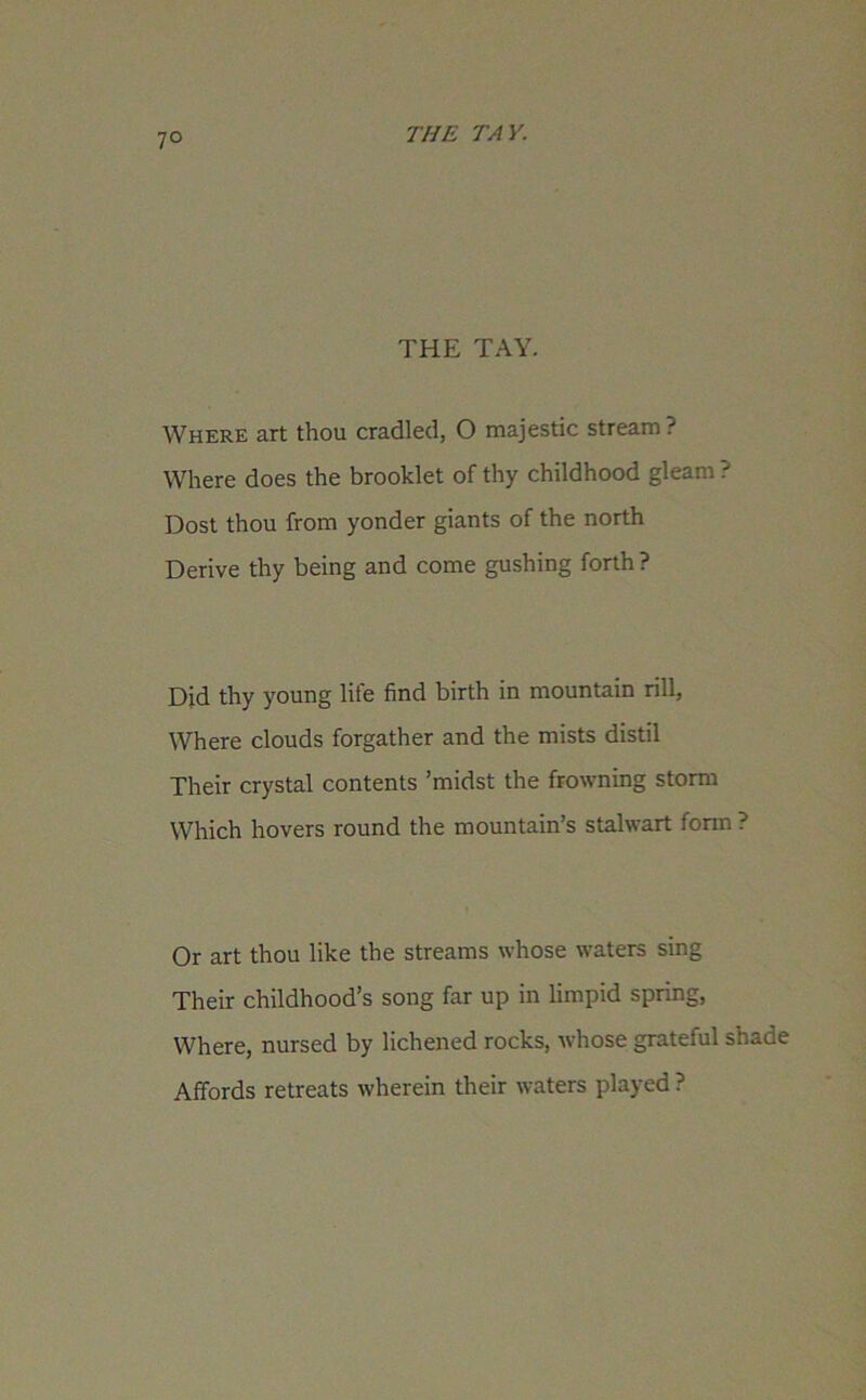 7° THE TAY. Where art thou cradled, 0 majestic stream ? Where does the brooklet of thy childhood gleam ? Dost thou from yonder giants of the north Derive thy being and come gushing forth ? Did thy young life find birth in mountain rill, Where clouds forgather and the mists distil Their crystal contents ’midst the frowning storm Which hovers round the mountain’s stalwart form ? Or art thou like the streams whose waters sing Their childhood’s song far up in limpid spring, Where, nursed by lichened rocks, whose grateful shade Affords retreats wherein their waters played ?