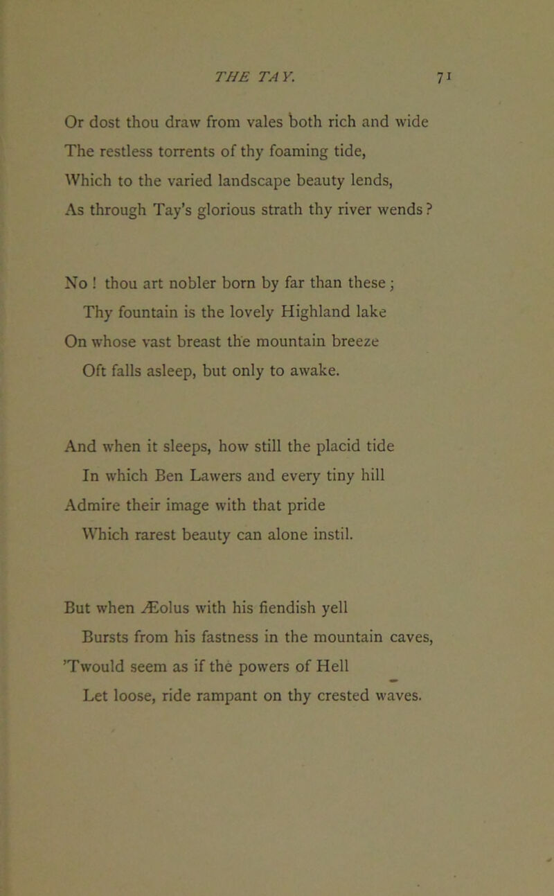 Or dost thou draw from vales both rich and wide The restless torrents of thy foaming tide, Which to the varied landscape beauty lends, As through Tay’s glorious strath thy river wends ? No ! thou art nobler born by far than these; Thy fountain is the lovely Highland lake On whose vast breast the mountain breeze Oft falls asleep, but only to awake. And when it sleeps, how still the placid tide In which Ben Lawers and every tiny hill Admire their image with that pride Which rarest beauty can alone instil. But when Hiiolus with his fiendish yell Bursts from his fastness in the mountain caves, ’Twould seem as if the powers of Hell Let loose, ride rampant on thy crested waves.
