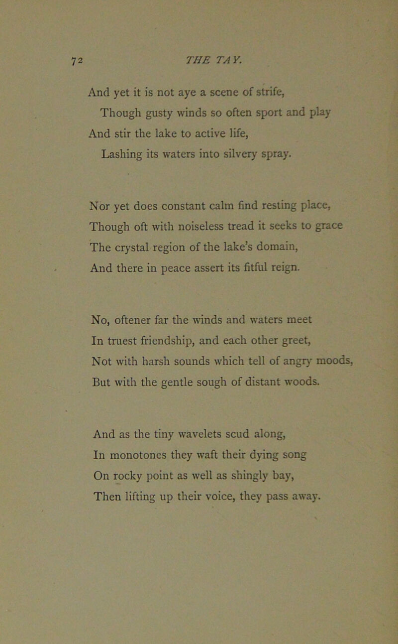 And yet it is not aye a scene of strife, Though gusty winds so often sport and play And stir the lake to active life, Lashing its waters into silvery spray. Nor yet does constant calm find resting place, Though oft with noiseless tread it seeks to grace The crystal region of the lake’s domain, And there in peace assert its fitful reign. No, oftener far the winds and waters meet In truest friendship, and each other greet, Not with harsh sounds which tell of angry moods, But with the gentle sough of distant woods. And as the tiny wavelets scud along, In monotones they waft their dying song On rocky point as well as shingly bay, Then lifting up their voice, they pass away.