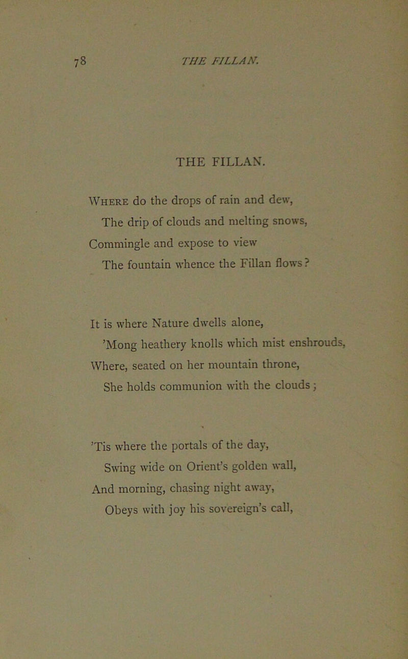 THE FILLAN. Where do the drops of rain and dew, The drip of clouds and melting snows, Commingle and expose to view The fountain whence the Fillan flows? It is where Nature dwells alone, ’Mong heathery knolls which mist enshrouds, Where, seated on her mountain throne, She holds communion with the clouds ; ’Tis where the portals of the day, Swing wide on Orient’s golden wall, And morning, chasing night away, Obeys with joy his sovereign’s call,