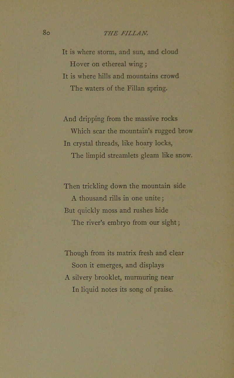 It is where storm, and sun, and cloud Hover on ethereal wing; It is where hills and mountains crowd The waters of the Fillan spring. And dripping from the massive rocks Which scar the mountain’s rugged brow In crystal threads, like hoary’ locks, The limpid streamlets gleam like snow. Then trickling down the mountain side A thousand rills in one unite; But quickly moss and rushes hide The river’s embryo from our sight; Though from its matrix fresh and clear Soon it emerges, and display’s A silvery brooklet, murmuring near In liquid notes its song of praise.