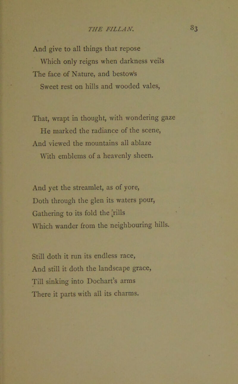And give to all things that repose Which only reigns when darkness veils The face of Nature, and bestows Sweet rest on hills and wooded vales, That, wrapt in thought, with wondering gaze He marked the radiance of the scene, And viewed the mountains all ablaze With emblems of a heavenly sheen. And yet the streamlet, as of yore, Doth through the glen its waters pour, Gathering to its fold the krills Which wander from the neighbouring hills. Still doth it run its endless race, And still it doth the landscape grace, Till sinking into Dochart’s arms There it parts with all its charms.