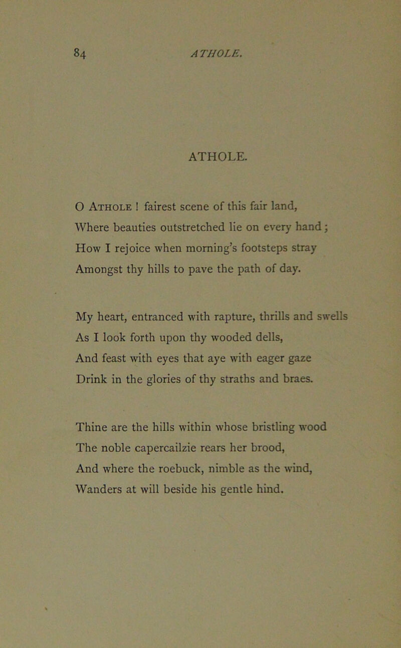 ATHOLE. 0 Athole ! fairest scene of this fair land, Where beauties outstretched lie on every hand; How I rejoice when morning’s footsteps stray Amongst thy hills to pave the path of day. My heart, entranced with rapture, thrills and swells As I look forth upon thy wooded dells, And feast with eyes that aye with eager gaze Drink in the glories of thy straths and braes. Thine are the hills within whose bristling wood The noble capercailzie rears her brood, And where the roebuck, nimble as the wind, Wanders at will beside his gentle hind.