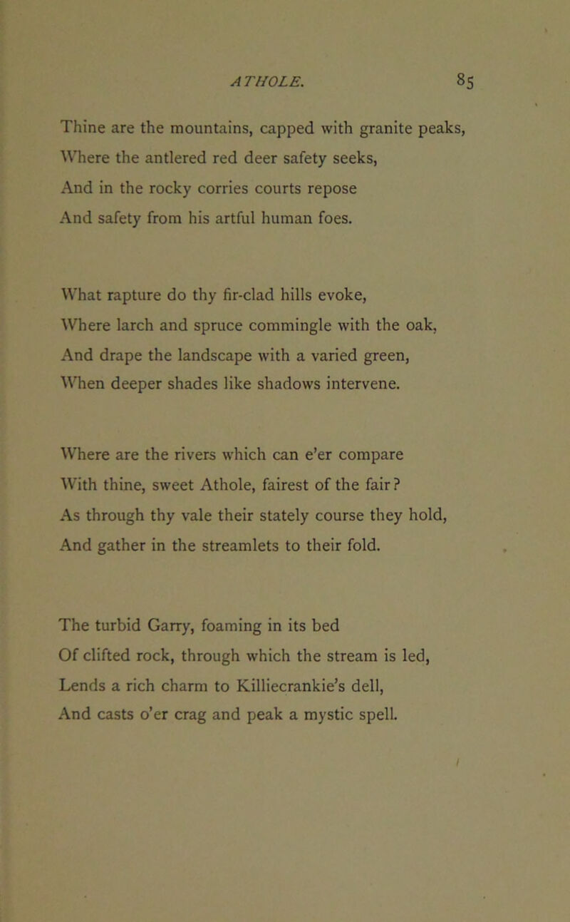 Thine are the mountains, capped with granite peaks, Where the antlered red deer safety seeks, And in the rocky corries courts repose And safety from his artful human foes. What rapture do thy fir-clad hills evoke, Where larch and spruce commingle with the oak. And drape the landscape with a varied green, When deeper shades like shadows intervene. Where are the rivers which can e’er compare With thine, sweet Athole, fairest of the fair ? As through thy vale their stately course they hold, And gather in the streamlets to their fold. The turbid Garry, foaming in its bed Of clifted rock, through which the stream is led, Lends a rich charm to Killiecrankie’s dell, And casts o’er crag and peak a mystic spell. 1