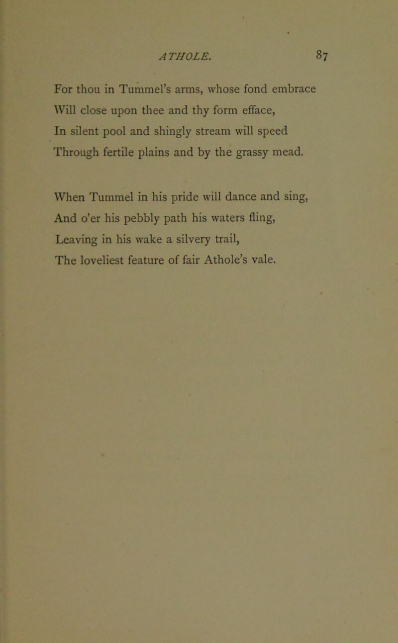 For thou in Tummel’s arms, whose fond embrace Will close upon thee and thy form efface, In silent pool and shingly stream will speed Through fertile plains and by the grassy mead. When Tummel in his pride will dance and sing, And o’er his pebbly path his waters fling, Leaving in his wake a silvery trail, The loveliest feature of fair Athole’s vale.