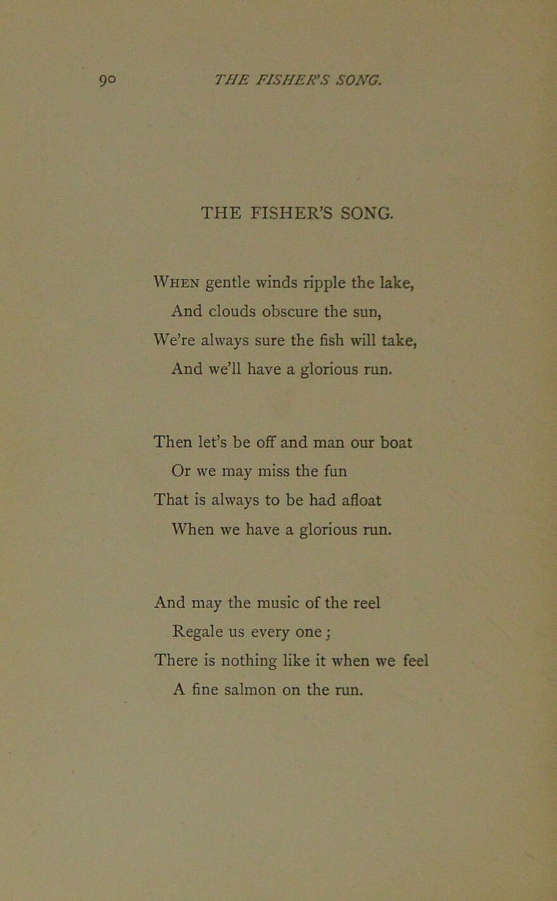 THE FISHER’S SONG. When gentle winds ripple the lake, And clouds obscure the sun, We’re always sure the fish will take, And we’ll have a glorious run. Then let’s be off and man our boat Or we may miss the fun That is always to be had afloat When we have a glorious run. And may the music of the reel Regale us every one j There is nothing like it when we feel A fine salmon on the run.