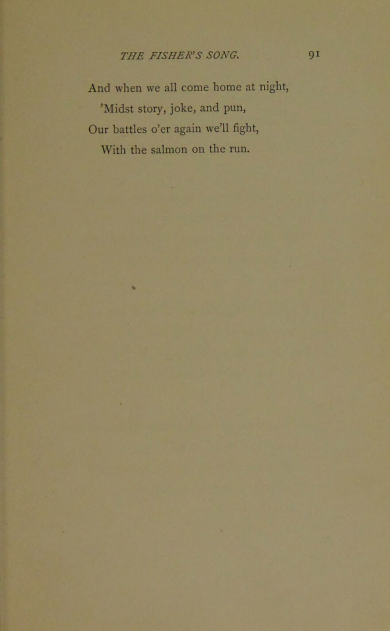 And when we all come home at night, ’Midst story, joke, and pun, Our battles o’er again we’ll fight, With the salmon on the run.