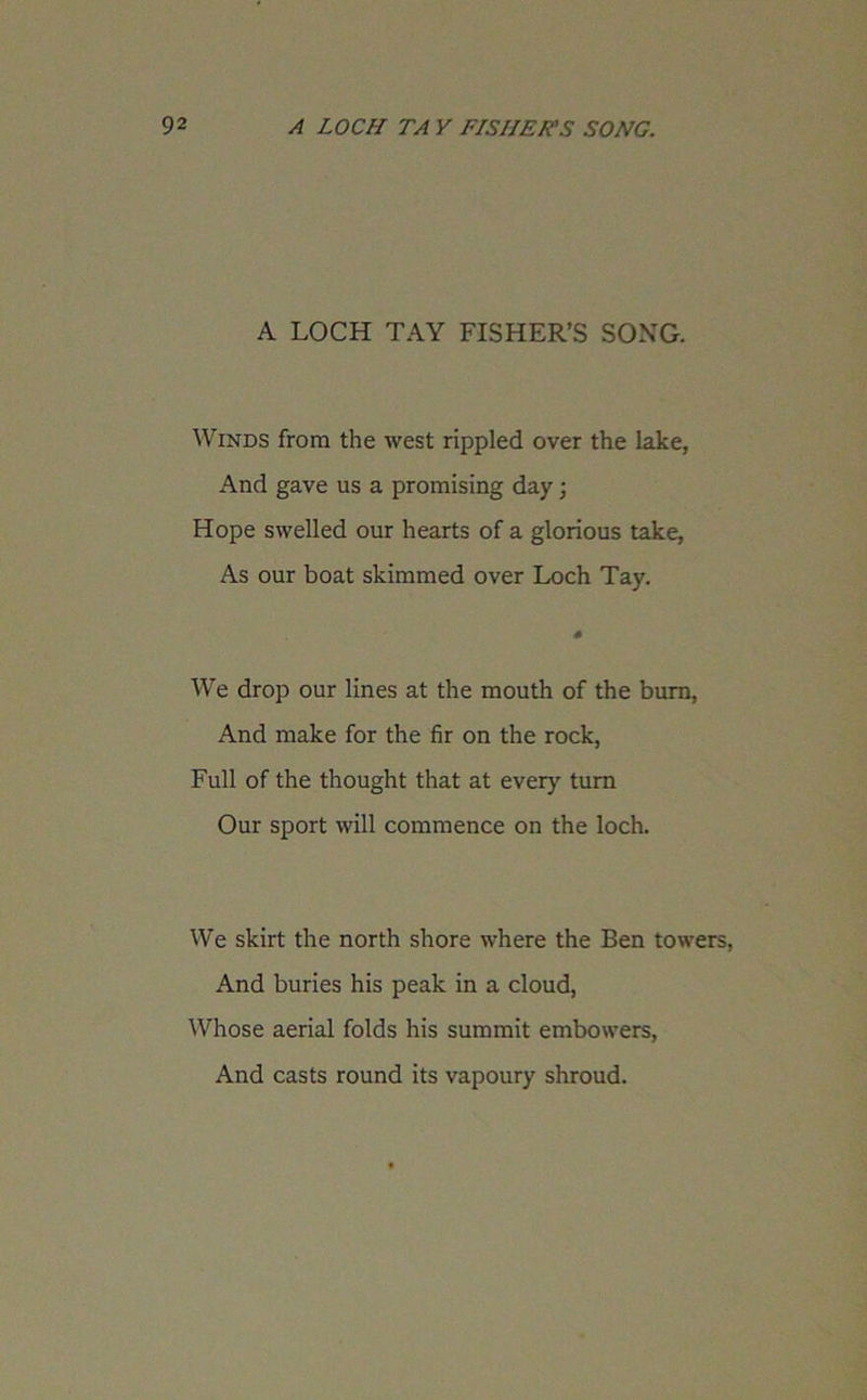 A LOCH TAY FISHER’S SONG. Winds from the west rippled over the lake, And gave us a promising day; Hope swelled our hearts of a glorious take, As our boat skimmed over Loch Tay. * We drop our lines at the mouth of the burn, And make for the fir on the rock, Full of the thought that at every turn Our sport will commence on the loch. We skirt the north shore where the Ben towers, And buries his peak in a cloud, Whose aerial folds his summit embowers, And casts round its vapoury shroud.