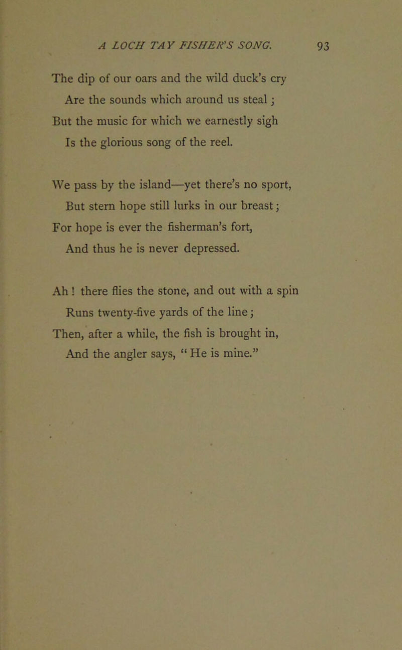 The dip of our oars and the wild duck’s cry Are the sounds which around us steal; But the music for which we earnestly sigh Is the glorious song of the reel. We pass by the island—yet there’s no sport, But stern hope still lurks in our breast; For hope is ever the fisherman’s fort, And thus he is never depressed. Ah ! there flies the stone, and out with a spin Runs twenty-five yards of the line; Then, after a while, the fish is brought in, And the angler says, “ He is mine.”