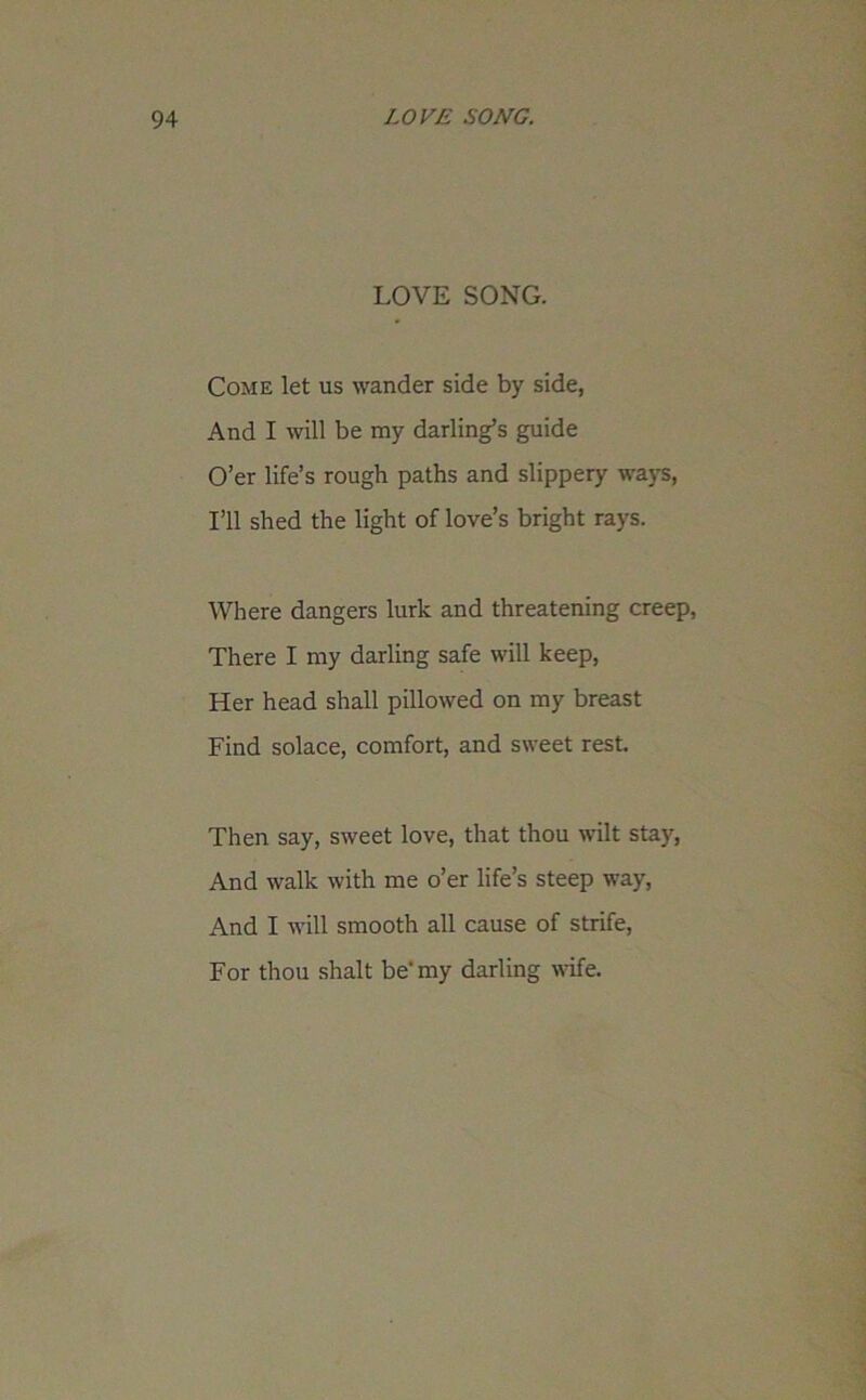 LOVE SONG. Come let us wander side by side, And I will be my darling’s guide O’er life’s rough paths and slippery ways, I’ll shed the light of love’s bright rays. Where dangers lurk and threatening creep, There I my darling safe will keep, Her head shall pillowed on my breast Find solace, comfort, and sweet rest. Then say, sweet love, that thou wilt stay, And walk with me o’er life’s steep way, And I will smooth all cause of strife, For thou shalt be' my darling wife.