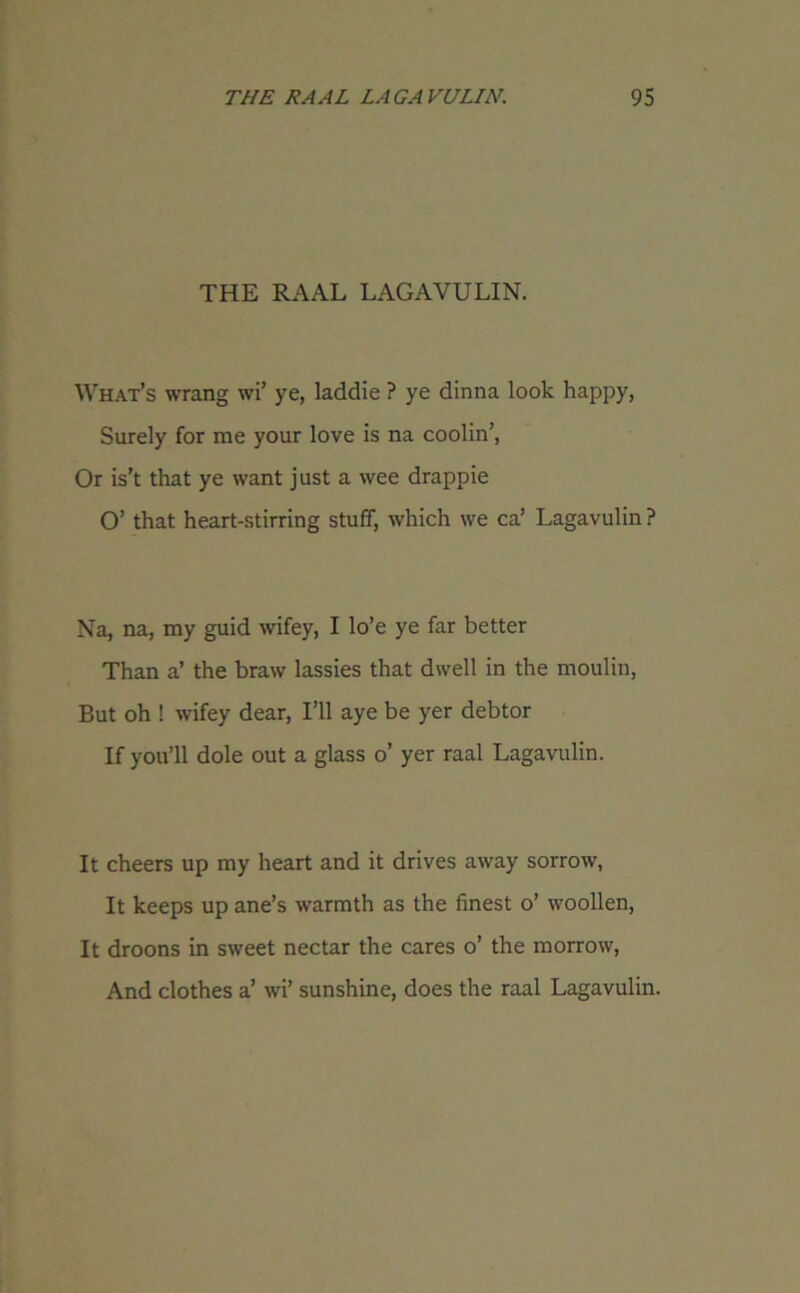 THE RAAL LAGAVULIN. What’s wrang wi’ ye, laddie ? ye dinna look happy, Surely for me your love is na coolin’, Or is’t that ye want just a wee drappie O’ that heart-stirring stuff, which we ca’ Lagavulin ? Na, na, my guid wifey, I lo’e ye far better Than a’ the braw lassies that dwell in the moulin, But oh ! wifey dear, I’ll aye be yer debtor If you’ll dole out a glass o’ yer raal Lagavulin. It cheers up my heart and it drives away sorrow, It keeps up ane’s warmth as the finest o’ woollen, It droons in sweet nectar the cares o’ the morrow, And clothes a’ wi’ sunshine, does the raal Lagavulin.