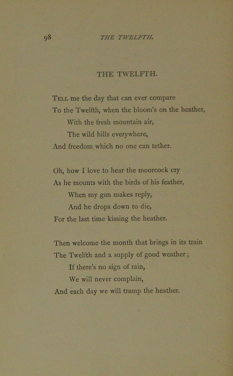 THE TWELFTH. Tell me the day that can ever compare To the Twelfth, when the bloom’s on the heather. With the fresh mountain air, The wild hills everywhere, And freedom which no one can tether. Oh, how I love to hear the moorcock cry As he mounts with the birds of his feather, When my gun makes reply, And he drops down to die, For the last time kissing the heather. Then welcome the month that brings in its train The Twelfth and a supply of good weather; If there’s no sign of rain, We will never complain, And each day we will tramp the heather.