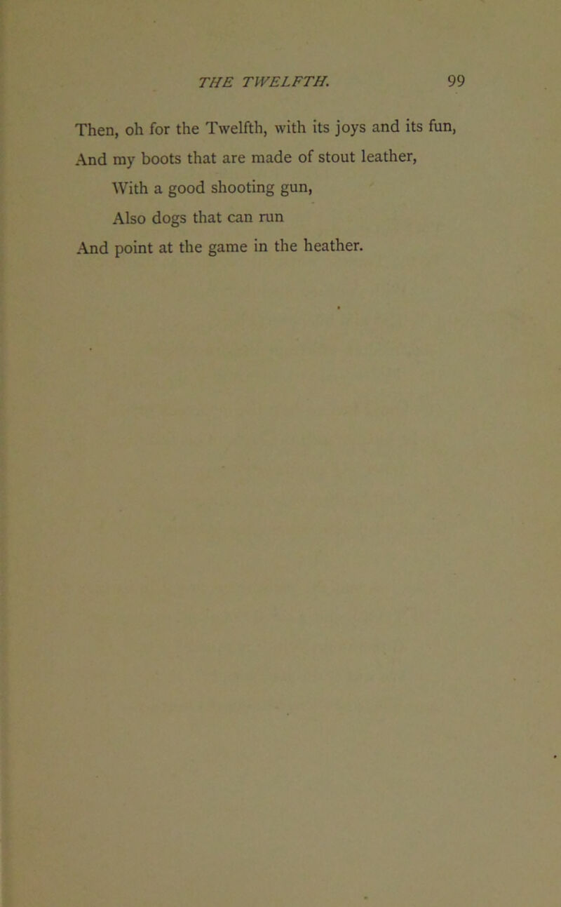 Then, oh for the Twelfth, with its joys and its fun, And my boots that are made of stout leather, With a good shooting gun, Also dogs that can run And point at the game in the heather.