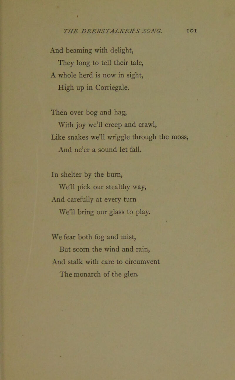 And beaming with delight, They long to tell their tale, A whole herd is now in sight, High up in Corriegale. Then over bog and hag, With joy we’ll creep and crawl, Like snakes we’ll wriggle through the moss, And ne’er a sound let fall. In shelter by the burn, We’ll pick our stealthy way, And carefully at every turn We’ll bring our glass to play. We fear both fog and mist, But scorn the wind and rain, And stalk with care to circumvent The monarch of the glen.