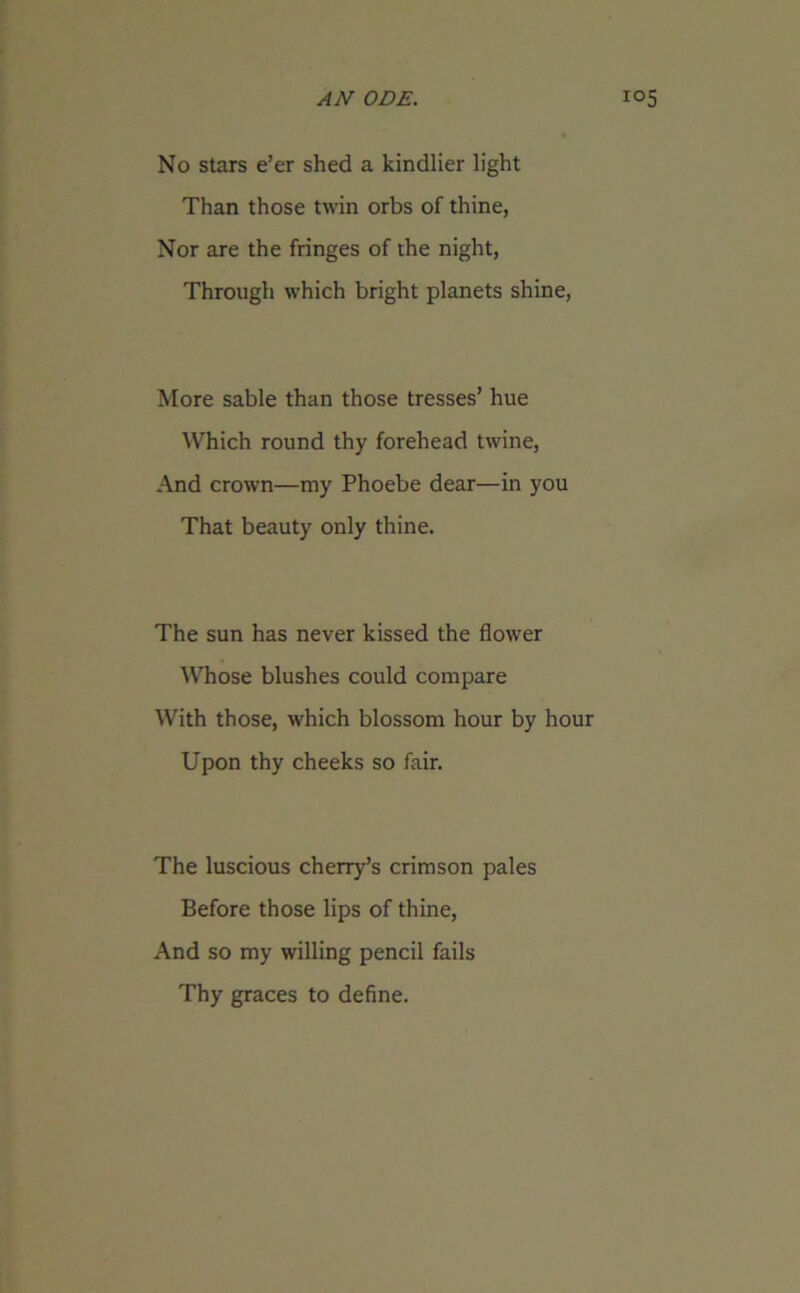 No stars e’er shed a kindlier light Than those twin orbs of thine, Nor are the fringes of the night, Through which bright planets shine, More sable than those tresses’ hue Which round thy forehead twine, And crown—my Phoebe dear—in you That beauty only thine. The sun has never kissed the flower Whose blushes could compare With those, which blossom hour by hour Upon thy cheeks so fair. The luscious cherry’s crimson pales Before those lips of thine, And so my willing pencil fails Thy graces to define.