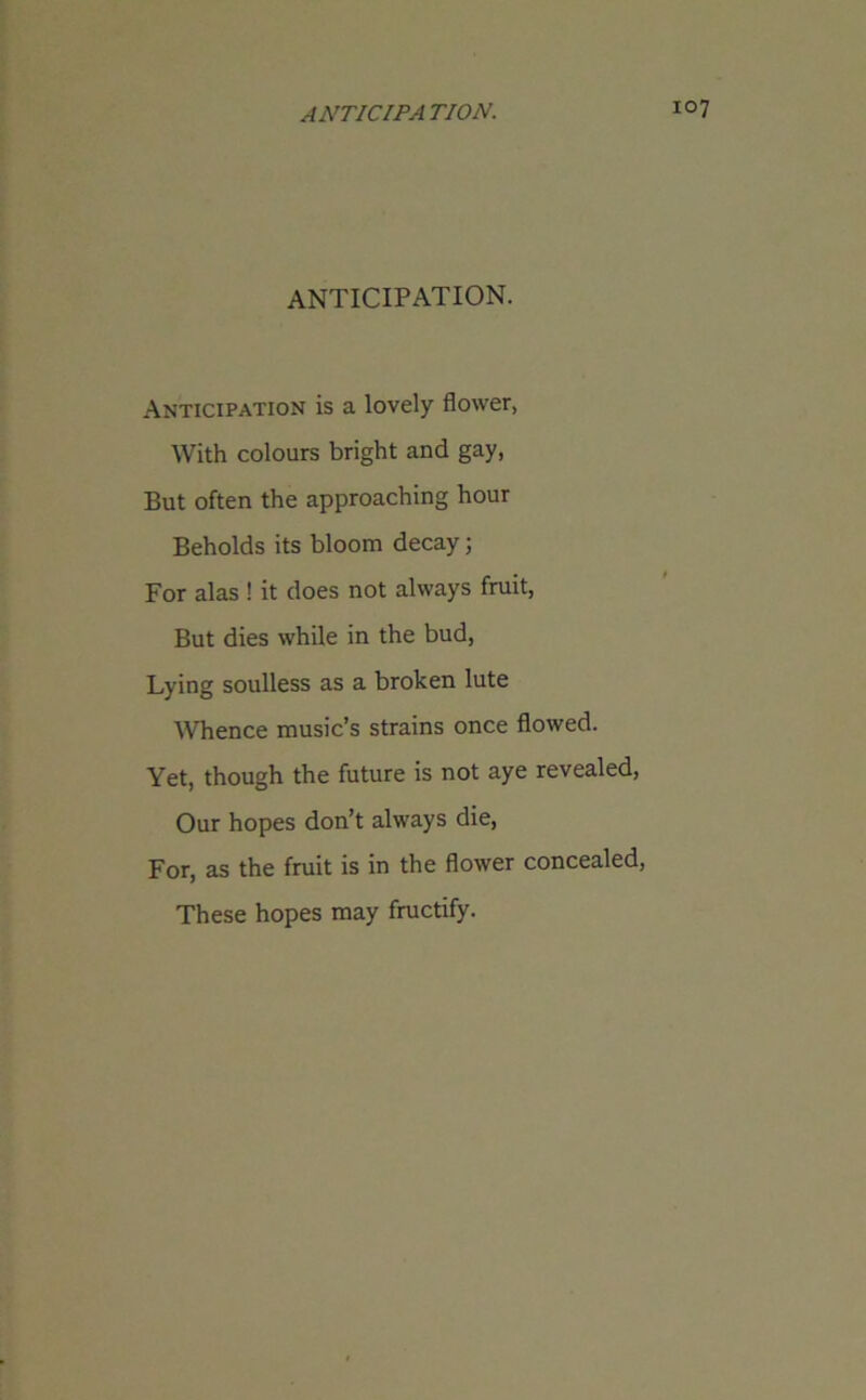ANTICIPATION. Anticipation is a lovely flower, With colours bright and gay, But often the approaching hour Beholds its bloom decay; For alas ! it does not always fruit, But dies while in the bud, Lying soulless as a broken lute Whence music’s strains once flowed. Yet, though the future is not aye revealed, Our hopes don’t always die, For, as the fruit is in the flower concealed, These hopes may fructify.