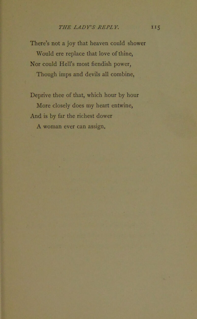 There’s not a joy that heaven could shower Would ere replace that love of thine, Nor could Hell’s most fiendish power, Though imps and devils all combine, Deprive thee of that, which hour by hour More closely does my heart entwine, And is by far the richest dower A woman ever can assign.