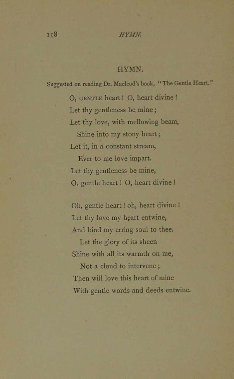 HYMN. Suggested on reading Dr. Macleod’s book, “The Gentle Heart. O, gentle heart! O, heart divine ! Let thy gentleness be mine; Let thy love, with mellowing beam, Shine into my stony heart; Let it, in a constant stream, Ever to me love impart. Let thy gentleness be mine, O, gentle heart! O, heart divine ! Oh, gentle heart! oh, heart divine ! Let thy love my hpart entwine, And bind my erring soul to thee. Let the glory of its sheen Shine with all its warmth on me, Not a cloud to intervene; Then will love this heart of mine With gentle words and deeds entwine.