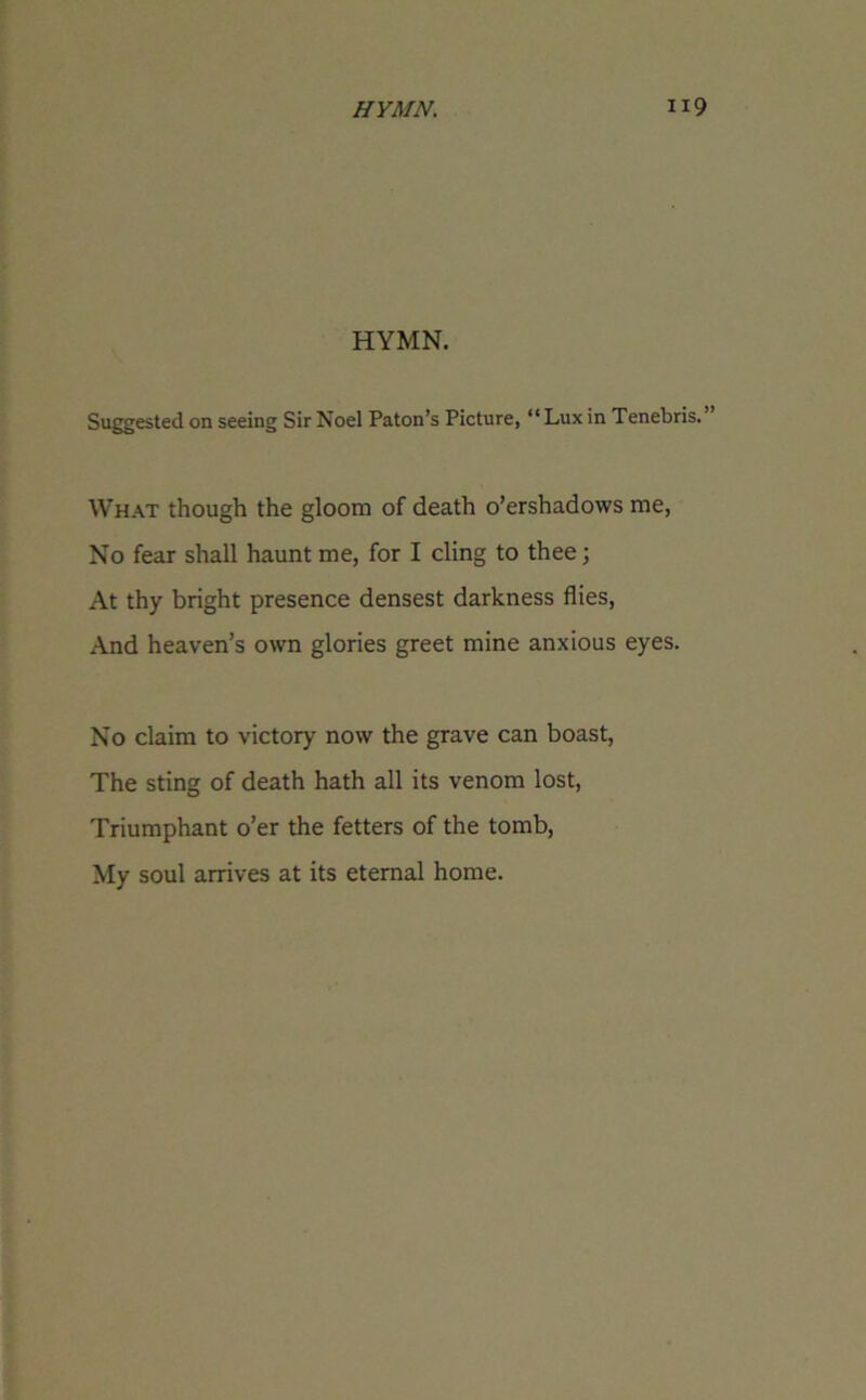 HYMN. Suggested on seeing Sir Noel Paton’s Picture, “Lux in Tenebris.’ What though the gloom of death o’ershadows me, No fear shall haunt me, for I cling to thee; At thy bright presence densest darkness flies, And heaven’s own glories greet mine anxious eyes. No claim to victory now the grave can boast, The sting of death hath all its venom lost, Triumphant o’er the fetters of the tomb, My soul arrives at its eternal home.