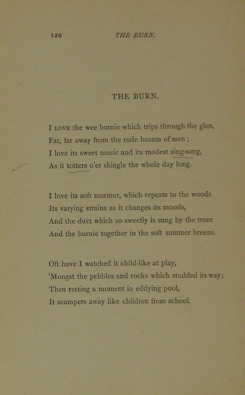 THE BURN. I love the wee bumie which trips through the glen, Far, far away from the rude haunts of men; I love its sweet music and its modest sing-song, As it totters o’er shingle the whole day long. I love its soft murmur, which repeats to the woods Its varying strains as it changes its moods, And the duet which so sweetly is sung by the trees And the bumie together in the soft summer breeze. Oft have I watched it child-like at play, ’Mongst the pebbles and rocks which studded its way Then resting a moment in eddying pool, It scampers away like children from school.