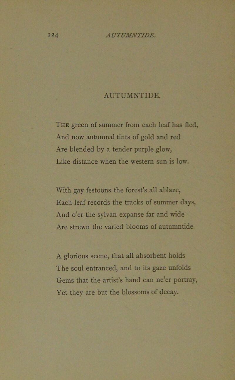 AUTUMNTIDE. The green of summer from each leaf has fled, And now autumnal tints of gold and red Are blended by a tender purple glow, Like distance when the western sun is low. With gay festoons the forest’s all ablaze, Each leaf records the tracks of summer days, And o’er the sylvan expanse far and wide Are strewn the varied blooms of autumntide. A glorious scene, that all absorbent holds The soul entranced, and to its gaze unfolds Gems that the artist’s hand can ne’er portray, Yet they are but the blossoms of decay.