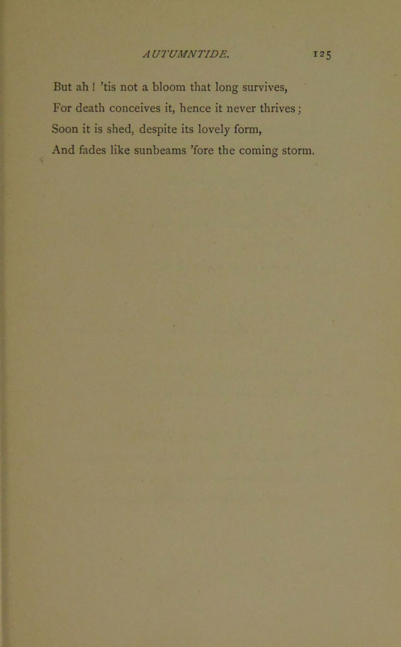 But ah ! ’tis not a bloom that long survives, For death conceives it, hence it never thrives; Soon it is shed, despite its lovely form, And fades like sunbeams ’fore the coming storm.