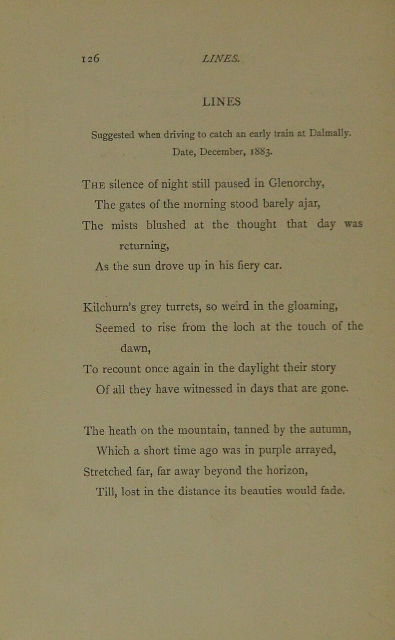 LINES Suggested when driving to catch an early train at Dalmally. Date, December, 1883. The silence of night still paused in Glenorchy, The gates of the morning stood barely ajar, The mists blushed at the thought that day was returning, As the sun drove up in his fiery car. Kilchurn’s grey turrets, so weird in the gloaming, Seemed to rise from the loch at the touch of the dawn, To recount once again in the daylight their story Of all they have witnessed in days that are gone. The heath on the mountain, tanned by the autumn, Which a short time ago was in purple arrayed, Stretched far, far away beyond the horizon, Till, lost in the distance its beauties would fade.