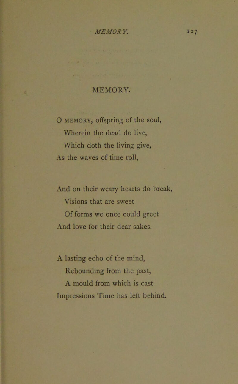 MEMORY. O memory, offspring of the soul, Wherein the dead do live, Which doth the living give, As the waves of time roll, And on their weary hearts do break, Visions that are sweet Of forms we once could greet And love for their dear sakes. A lasting echo of the mind, Rebounding from the past, A mould from which is cast Impressions Time has left behind.