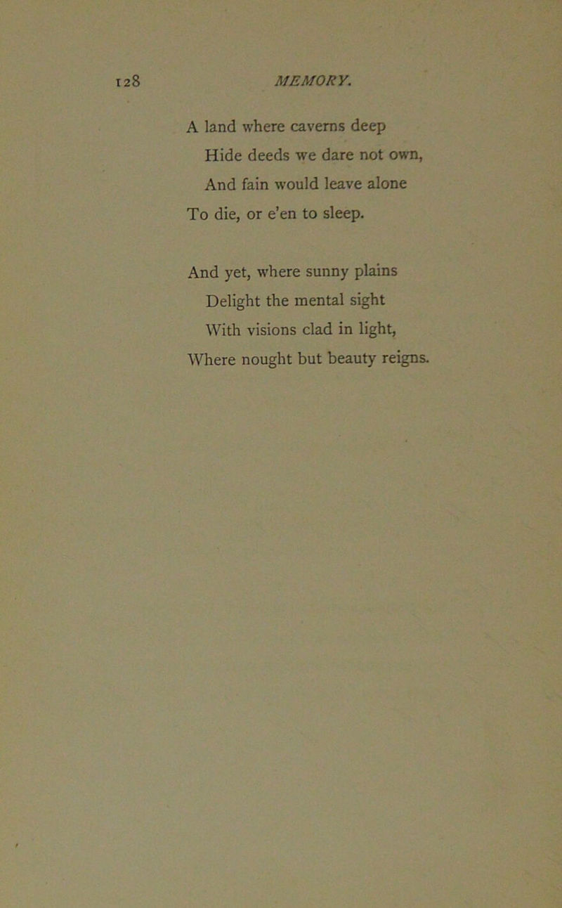 A land where caverns deep Hide deeds we dare not own, And fain would leave alone To die, or e’en to sleep. And yet, where sunny plains Delight the mental sight With visions clad in light, Where nought but beauty reigns.
