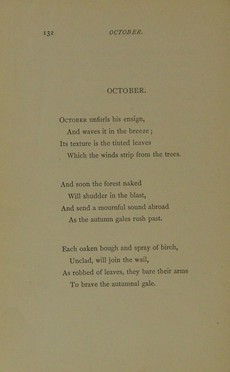 OCTOBER. October unfurls his ensign, And waves it in the breeze; Its texture is the tinted leaves Which the winds strip from the trees. And soon the forest naked Will shudder in the blast, And send a mournful sound abroad As the autumn gales rush past. Each oaken bough and spray of birch, Unclad, will join the wail, As robbed of leaves, they bare their arms To brave the autumnal gale.