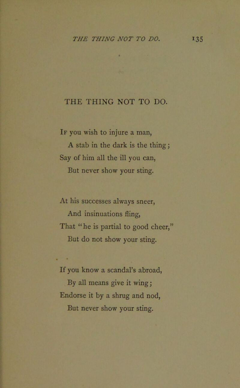 THE THING NOT TO DO. If you wish to injure a man, A stab in the dark is the thing; Say of him all the ill you can, But never show your sting. At his successes always sneer, And insinuations fling, That “he is partial to good cheer,” But do not show your sting. If you know a scandal’s abroad, By all means give it wing; Endorse it by a shrug and nod, But never show your sting.