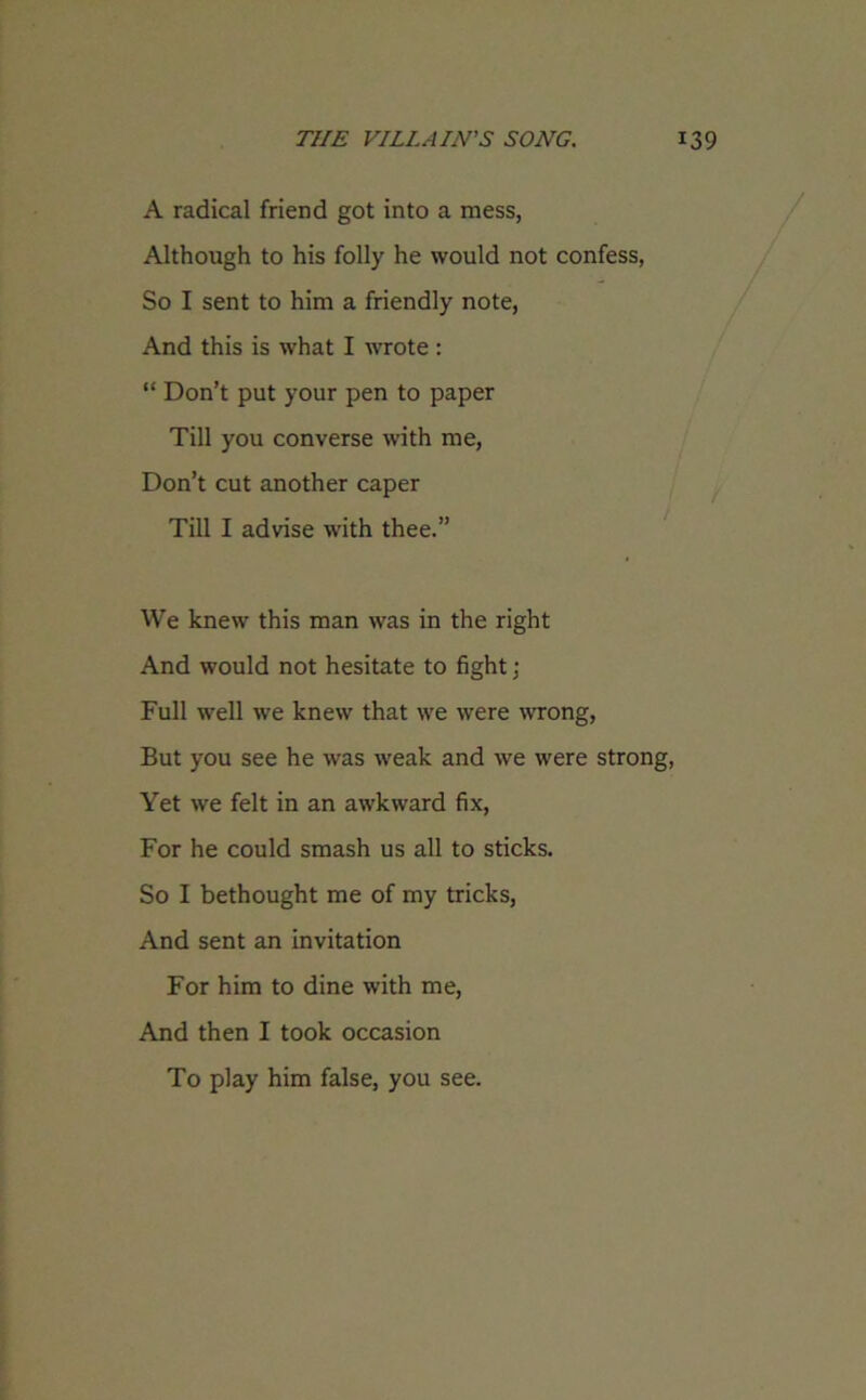 A radical friend got into a mess, Although to his folly he would not confess, So I sent to him a friendly note, And this is what I wrote : “ Don’t put your pen to paper Till you converse with me, Don’t cut another caper Till I advise with thee.” We knew this man was in the right And would not hesitate to fight ; Full well we knew that we were wrong, But you see he was weak and we were strong, Yet we felt in an awkward fix, For he could smash us all to sticks. So I bethought me of my tricks, And sent an invitation For him to dine with me, And then I took occasion To play him false, you see.