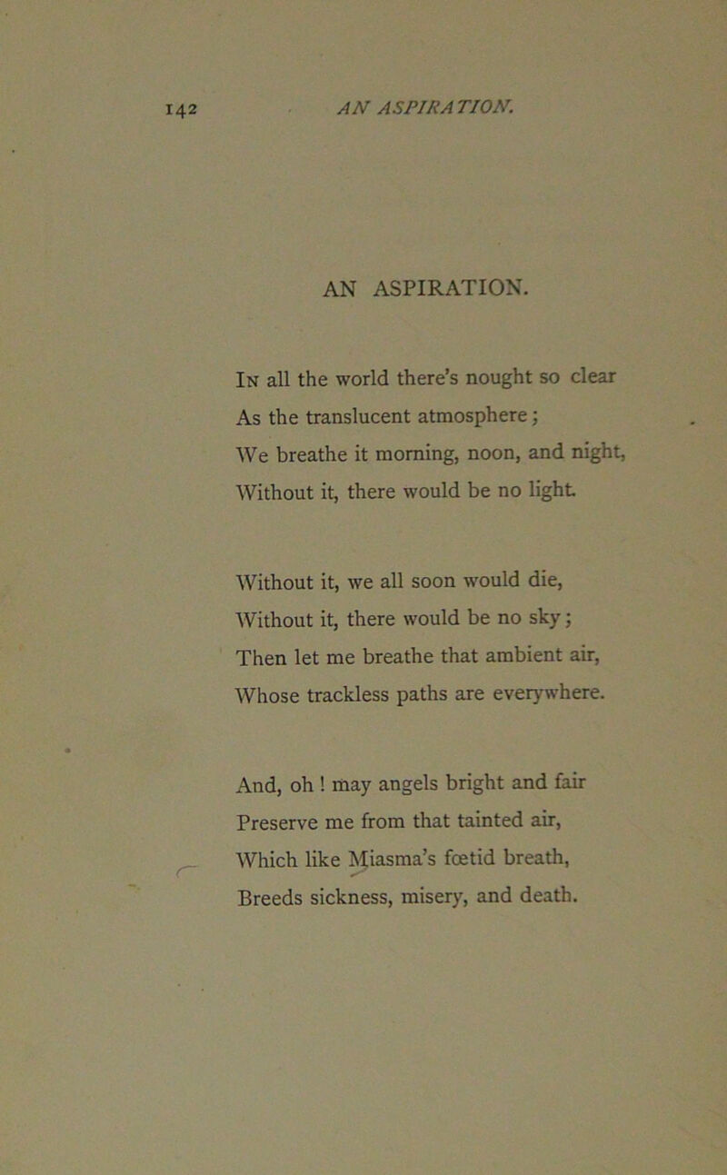 AN ASPIRATION. In all the world there’s nought so clear As the translucent atmosphere; We breathe it morning, noon, and night, Without it, there would be no light Without it, we all soon would die, Without it, there would be no sky; Then let me breathe that ambient air, Whose trackless paths are everywhere. And, oh ! may angels bright and fair Preserve me from that tainted air, Which like Miasma’s foetid breath, Breeds sickness, misery, and death.