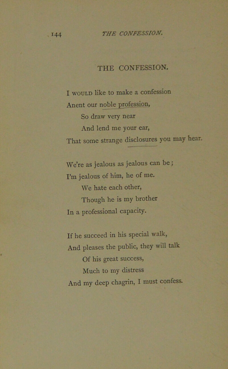 THE CONFESSION. I would like to make a confession Anent our noble profession, So draw very near And lend me your ear, That some strange disclosures you may hear. We’re as jealous as jealous can be; I’m jealous of him, he of me. We hate each other, Though he is my brother In a professional capacity. If he succeed in his special walk, And pleases the public, they will talk Of his great success, Much to my distress And my deep chagrin, I must confess.