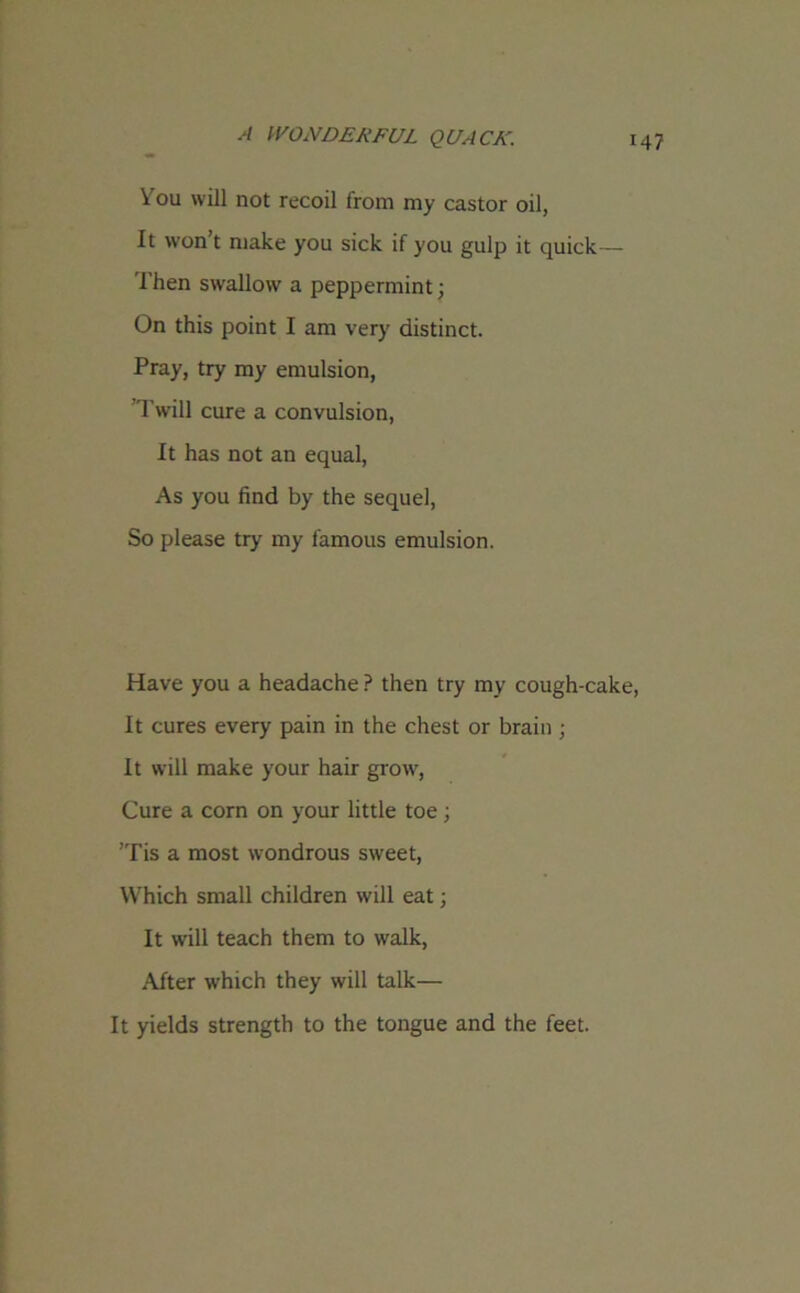 You will not recoil from my castor oil, It won’t make you sick if you gulp it quick— Then swallow a peppermint; On this point I am very distinct. Pray, try my emulsion, Twill cure a convulsion, It has not an equal, As you find by the sequel, So please try my famous emulsion. Have you a headache ? then try my cough-cake, It cures every pain in the chest or brain ; It will make your hair grow, Cure a corn on your little toe; 'Tis a most wondrous sweet, Which small children will eat; It will teach them to walk, After which they will talk— It yields strength to the tongue and the feet.