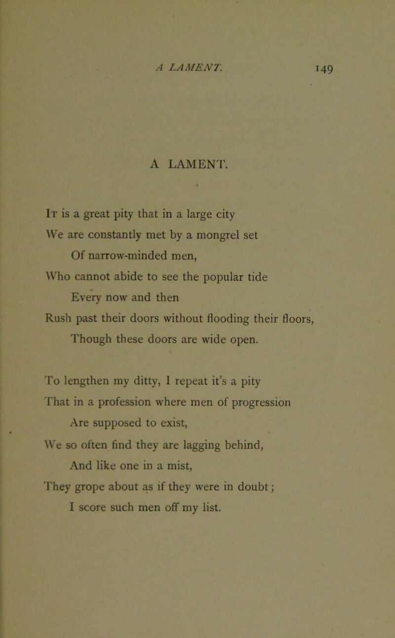 A LAMENT. It is a great pity that in a large city We are constantly met by a mongrel set Of narrow-minded men, Who cannot abide to see the popular tide Every now and then Rush past their doors without flooding their floors, Though these doors are wide open. To lengthen my ditty, I repeat it’s a pity That in a profession where men of progression Are supposed to exist, We so often find they are lagging behind, And like one in a mist, They grope about as if they were in doubt; I score such men off my list.